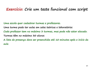 41 41
Uma escola quer cadastrar turmas e professores.
Uma turma pode ter aulas em salas teóricas e laboratórios
Cada professor tem no máximo 3 turmas, mas pode não estar alocado.
Turmas têm no máximo 30 alunos
A lista de presença deve ser preenchida até 10 minutos após o início da
aula
Exercício: Crie um teste funcional com script
 