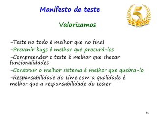 44 44
Manifesto de teste
Valorizamos
-Teste no todo é melhor que no final
-Prevenir bugs é melhor que procurá-los
-Compreender o teste é melhor que checar
funcionalidades
-Construir o melhor sistema é melhor que quebra-lo
-Responsabilidade do time com a qualidade é
melhor que a responsabilidade do tester
 
