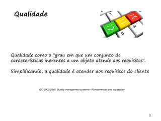5 5
Qualidade
Qualidade como o "grau em que um conjunto de
características inerentes a um objeto atende aos requisitos".
Simplificando, a qualidade é atender aos requisitos do cliente
ISO 9000:2015: Quality management systems—Fundamentals and vocabulary
 