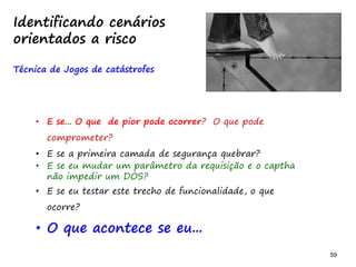 59 59
• E se... O que de pior pode ocorrer? O que pode
comprometer?
• E se a primeira camada de segurança quebrar?
• E se eu mudar um parâmetro da requisição e o captha
não impedir um DOS?
• E se eu testar este trecho de funcionalidade, o que
ocorre?
• O que acontece se eu...
Identificando cenários
orientados a risco
Técnica de Jogos de catástrofes
 