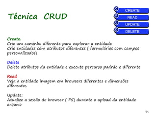 64 64
Create.
Crie um caminho diferente para explorar a entidade
Crie entidades com atributos diferentes ( formulários com campos
personalizados)
Delete
Delete atributos da entidade e execute percurso padrão e diferente
Read
Veja a entidade imagem em browsers diferentes e dimensões
diferentes
Update:
Atualize a sessão do browser ( F5) durante o upload da entidade
arquivo
Técnica CRUD
 