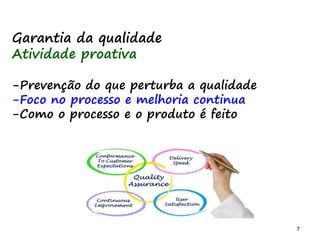 7 7
Garantia da qualidade
Atividade proativa
-Prevenção do que perturba a qualidade
-Foco no processo e melhoria continua
-Como o processo e o produto é feito
 