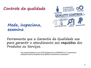 8 8
Controle da qualidade
Ferramenta que a Garantia da Qualidade usa
para garantir o atendimento aos requisitos dos
Produtos ou Serviços.
http://academiaplatonica.com.br/2012/gestao/nbr-iso-90002005-3-2-11-garantia-da-
qualidade-sistema-de-gestao-da-qualidade-fundamentos-e-vocabulario/
Mede, inspeciona,
examina
 
