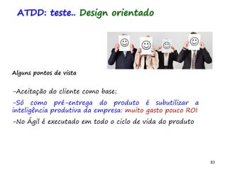 83 83
Alguns pontos de vista
-Aceitação do cliente como base;
-Só como pré-entrega do produto é subutilizar a
inteligência produtiva da empresa: muito gasto pouco ROI
-No Ágil é executado em todo o ciclo de vida do produto
ATDD: teste.. Design orientado
 