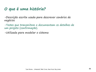 86 86
O que é uma história?
-Descrição escrita usada para descrever cenários de
negócios
-Testes que transmitem e documentam os detalhes de
um projeto (confirmação).
-Utilizada para modelar o sistema
"User Stories… Unleashed"; Mike Turner, Sean Hurst, Ray Jordan
 