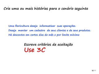 90 90 90
Crie uma ou mais histórias para o cenário seguinte
Uma floricultura deseja informatizar suas operações.
Deseja manter um cadastro de seus clientes e de seus produtos.
Há descontos em certos dias do mês e por limite mínimo
Escreva critérios de aceitação
Use 3C
 
