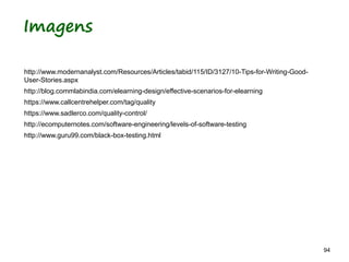 94 94
Imagens
http://www.modernanalyst.com/Resources/Articles/tabid/115/ID/3127/10-Tips-for-Writing-Good-
User-Stories.aspx
http://blog.commlabindia.com/elearning-design/effective-scenarios-for-elearning
https://www.callcentrehelper.com/tag/quality
https://www.sadlerco.com/quality-control/
http://ecomputernotes.com/software-engineering/levels-of-software-testing
http://www.guru99.com/black-box-testing.html
 