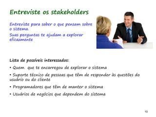 10 10
Entreviste os stakeholders
Entreviste para saber o que pensam sobre
o sistema.
Suas perguntas te ajudam a explorar
eficazmente
Lista de possíveis interessados:
• Quem que te encarregou de explorar o sistema
• Suporte técnico de pessoas que têm de responder às questões do
usuário ou do cliente
• Programadores que têm de manter o sistema
• Usuários de negócios que dependem do sistema
 