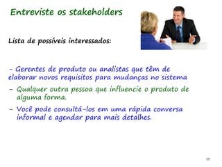 11 11
Lista de possíveis interessados:
- Gerentes de produto ou analistas que têm de
elaborar novos requisitos para mudanças no sistema
- Qualquer outra pessoa que influencie o produto de
alguma forma.
- Você pode consultá-los em uma rápida conversa
informal e agendar para mais detalhes.
Entreviste os stakeholders
 