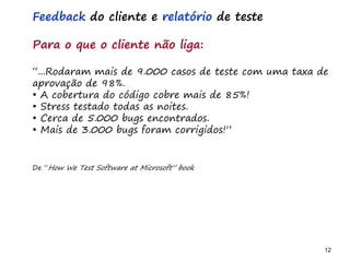 12 12
O problema mais comum não é que não chegamos à causa raiz; O problema mais comum é que nós Nem tente
Feedback do cliente e relatório de teste
Para o que o cliente não liga:
“...Rodaram mais de 9.000 casos de teste com uma taxa de
aprovação de 98%.
• A cobertura do código cobre mais de 85%!
• Stress testado todas as noites.
• Cerca de 5.000 bugs encontrados.
• Mais de 3.000 bugs foram corrigidos!”
De “How We Test Software at Microsoft” book
 