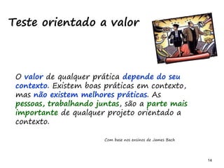 14 14
Teste orientado a valor
O valor de qualquer prática depende do seu
contexto. Existem boas práticas em contexto,
mas não existem melhores práticas. As
pessoas, trabalhando juntas, são a parte mais
importante de qualquer projeto orientado a
contexto.
Com base nos ensinos de James Bach
 