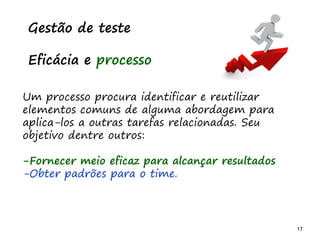 17 17
O problema mais comum não é que não chegamos à causa raiz; O problema mais comum é que nós Nem tente
Gestão de teste
Eficácia e processo
Um processo procura identificar e reutilizar
elementos comuns de alguma abordagem para
aplica-los a outras tarefas relacionadas. Seu
objetivo dentre outros:
-Fornecer meio eficaz para alcançar resultados
-Obter padrões para o time.
 
