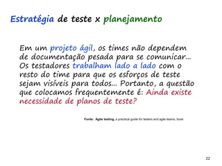 22 22
O problema mais comum não é que não chegamos à causa raiz; O problema mais comum é que nós Nem tente
Em um projeto ágil, os times não dependem
de documentação pesada para se comunicar...
Os testadores trabalham lado a lado com o
resto do time para que os esforços de teste
sejam visíveis para todos... Portanto, a questão
que colocamos frequentemente é: Ainda existe
necessidade de planos de teste?
Fonte: Agile testing, a practical guide for testers and agile teams, book
Estratégia de teste x planejamento
 
