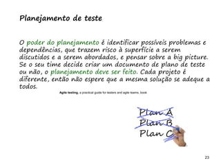 23 23
O problema mais comum não é que não chegamos à causa raiz; O problema mais comum é que nós Nem tente
Planejamento de teste
O poder do planejamento é identificar possíveis problemas e
dependências, que trazem risco à superfície a serem
discutidos e a serem abordados, e pensar sobre a big picture.
Se o seu time decide criar um documento de plano de teste
ou não, o planejamento deve ser feito. Cada projeto é
diferente, então não espere que a mesma solução se adeque a
todos.
Agile testing, a practical guide for testers and agile teams, book
 