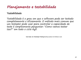 27 27
O problema mais comum não é que não chegamos à causa raiz; O problema mais comum é que nós Nem tente
Planejamento e testabilidade
Testabilidade
Testabilidade é o grau em que o software pode ser testado
completamente e eficazmente. O método mais comum que
um testador pode usar para controlar a capacidade de
teste é simplesmente perguntar: "Como vamos testar
isso?” em todo o ciclo Ágil.
Com base em Developer Testing Building Quality into Software, book
 
