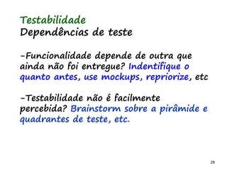 28 28
O problema mais comum não é que não chegamos à causa raiz; O problema mais comum é que nós Nem tente
Testabilidade
Dependências de teste
-Funcionalidade depende de outra que
ainda não foi entregue? Indentifique o
quanto antes, use mockups, repriorize, etc
-Testabilidade não é facilmente
percebida? Brainstorm sobre a pirâmide e
quadrantes de teste, etc.
 
