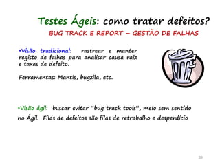 BUG TRACK E REPORT – GESTÃO DE FALHAS
•Visão tradicional: rastrear e manter
registo de falhas para analisar causa raiz
e taxas de defeito.
Ferramentas: Mantis, bugzila, etc.
39
Testes Ágeis: como tratar defeitos?
•Visão ágil: buscar evitar “bug track tools”, meio sem sentido
no Ágil. Filas de defeitos são filas de retrabalho e desperdício
 