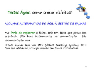 ALGUMAS ALTERNATIVAS DO ÁGIL À GESTÃO DE FALHAS
•Ao invés de registrar a falha, crie um teste que prove sua
existência. São bons instrumentos de comunicação. São
documentação viva.
•Tente iniciar sem um DTS (defect tracking system). DTS
tem sua utilidade principalmente em times distribuídos.
40
Testes Ágeis: como tratar defeitos?
 