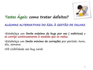 ALGUMAS ALTERNATIVAS DO ÁGIL À GESTÃO DE FALHAS
•Estabeleça um limite máximo de bugs por vez ( métricas) e
os corrija continuamente à medida que os reduz.
•Estabeleça um limite mínimo de correções por período: hora,
dia, semana.
•Dê visibilidade aos bug cards
41
Testes Ágeis: como tratar defeitos?
 