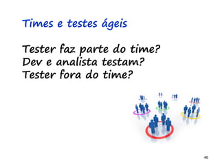 46 46
Times e testes ágeis
Tester faz parte do time?
Dev e analista testam?
Tester fora do time?
 