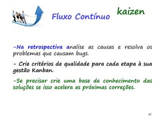 47 47
-Na retrospectiva analise as causas e resolva os
problemas que causam bugs.
- Crie critérios de qualidade para cada etapa à sua
gestão Kanban.
-Se precisar crie uma base de conhecimento das
soluções se isso acelera as próximas correções.
kaizen
Fluxo Contínuo
 