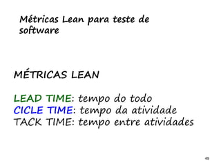 49 49
O problema mais comum não é que não chegamos à causa raiz; O problema mais comum é que nós Nem tente
Métricas Lean para teste de
software
MÉTRICAS LEAN
LEAD TIME: tempo do todo
CICLE TIME: tempo da atividade
TACK TIME: tempo entre atividades
 