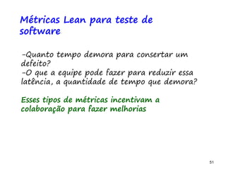 51 51
O problema mais comum não é que não chegamos à causa raiz; O problema mais comum é que nós Nem tente
Métricas Lean para teste de
software
-Quanto tempo demora para consertar um
defeito?
-O que a equipe pode fazer para reduzir essa
latência, a quantidade de tempo que demora?
Esses tipos de métricas incentivam a
colaboração para fazer melhorias
 