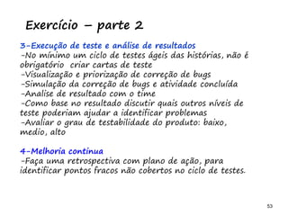 53 53
O problema mais comum não é que não chegamos à causa raiz; O problema mais comum é que nós Nem tente
Exercício – parte 2
3-Execução de teste e análise de resultados
-No mínimo um ciclo de testes ágeis das histórias, não é
obrigatório criar cartas de teste
-Visualização e priorização de correção de bugs
-Simulação da correção de bugs e atividade concluída
-Análise de resultado com o time
-Como base no resultado, discutir quais outros níveis de
teste poderiam ajudar a identificar problemas
-Avaliar o grau de testabilidade do produto: baixo,
médio, alto
4-Melhoria continua
-Faça uma retrospectiva com plano de ação, para
identificar pontos fracos não cobertos no ciclo de testes.
 