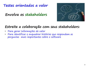 7 7
Testes orientados a valor
Estreite a colaboração com seus stakeholders:
• Para gerar Informações de valor
• Para identificar e enquadrar histórias que respondam as
perguntas mais importantes sobre o software
Envolva os stakeholders
 