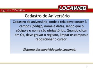 Jogo dos 7 Defeitos 
Cadastro de Aniversário 
Cadastro de aniversário, onde a tela deve conter 3 
campos (código, nome e data), sendo que o 
código e o nome são obrigatórios. Quando clicar 
em Ok, deve gravar o registro, limpar os campos e 
reposicionar o cursor. 
Sistema desenvolvido pela Locaweb. 
13 September 2014 17 
 
