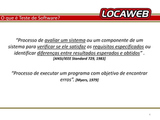 O que é Teste de Software? 
“Processo de avaliar um sistema ou um componente de um 
sistema para verificar se ele satisfaz os requisitos especificados ou 
identificar diferenças entre resultados esperados e obtidos” . 
[ANSI/IEEE Standard 729, 1983] 
“Processo de executar um programa com objetivo de encontrar 
erros”. [Myers, 1979] 
13 September 2014 4 
 