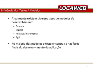 Influência dos Testes / Modelos 
• Atualmente existem diversos tipos de modelos de 
desenvolvimento 
– Cascata 
– Espiral 
– Iterativo/Incremental 
– Ágil 
• Na maioria dos modelos o teste encontra-se nas fases 
finais do desenvolvimento da aplicação 
13 September 2014 9 
 