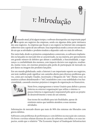 1: Introdução

N

o mundo atual, já há algum tempo, o software desempenha um importante papel
no apoio aos negócios das empresas, sendo em algumas delas parte intrínseca
dos seus negócios. As empresas que focam o seu negócio na Internet não conseguem
sobreviver sem o apoio de um software. Essa importância tende a crescer em um mundo em que as atividades e produtos tendem a depender cada vez mais do software.
Por outro lado, desde os primeiros computadores comerciais, os softwares implantados ou lançados no mercado têm se caracterizado, na sua maioria, por apresentarem
um grande número de defeitos que afetam a usabilidade, a funcionalidade, a segurança e a confiabilidade dos mesmos, com impacto decisivo nos negócios, resultando, muitas vezes, em enormes prejuízos pela perda de participação de mercado ou
por danos na imagem dos produtos lançados.
Em um mundo globalizado, onde a Internet é um importante suporte aos negócios,
um teste malfeito pode significar um caminho aberto para diversos problemas graves, como por exemplo: fraudes, incorreções e bloqueios do “site”. Muitas vezes os
usuários acabam abandonando o “site”, insatisfeitos com a sua usabilidade e/ou funcionalidade, causando enormes prejuízos à imagem da organização ou financeiros.

Nota

Neste livro, empregaremos o termo Usuário para definir a pessoa
(interna ou externa à organização) que utiliza o sistema e a
pessoa (interna à organização) responsável pelo apoio ao projeto
de desenvolvimento e testes de um sistema.
Esse termo foi escolhido para tais finalidades, apesar de
existirem outros que também atendem a essas mesmas
atividades.

Informações de mercado dizem que mais de 90% dos sistemas são liberados com
graves defeitos.
Softwares com problemas de performance e com defeitos na execução são custosos.
Os livros e revistas relatam dezenas de casos de softwares com falhas e os seus impactos, sendo que o relatório “The Economic Impact of Inadequate Infrastructure

 