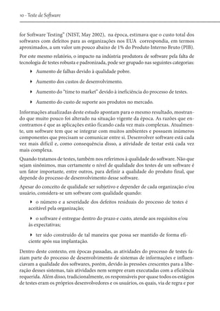 10 - Teste de Software
for Software Testing” (NIST, May 2002), na época, estimava que o custo total dos
softwares com defeitos para as organizações nos EUA correspondia, em termos
aproximados, a um valor um pouco abaixo de 1% do Produto Interno Bruto (PIB).
Por este mesmo relatório, o impacto na indústria produtora de software pela falta de
tecnologia de testes robusta e padronizada, pode ser grupado nas seguintes categorias:
Aumento de falhas devido à qualidade pobre.
Aumento dos custos de desenvolvimento.
Aumento do “time to market” devido à ineficiência do processo de testes.
Aumento do custo de suporte aos produtos no mercado.
Informações atualizadas deste estudo apontam para o mesmo resultado, mostrando que muito pouco foi alterado na situação vigente da época. As razões que encontramos é que as aplicações estão ficando cada vez mais complexas. Atualmente, um software tem que se integrar com muitos ambientes e possuem inúmeros
componentes que precisam se comunicar entre si. Desenvolver software está cada
vez mais difícil e, como consequência disso, a atividade de testar está cada vez
mais complexa.
Quando tratamos de testes, também nos referimos à qualidade do software. Não que
sejam sinônimos, mas certamente o nível de qualidade dos testes de um software é
um fator importante, entre outros, para definir a qualidade do produto final, que
depende do processo de desenvolvimento desse software.
Apesar do conceito de qualidade ser subjetivo e depender de cada organização e/ou
usuário, considera-se um software com qualidade quando:
o número e a severidade dos defeitos residuais do processo de testes é
aceitável pela organização;
o software é entregue dentro do prazo e custo, atende aos requisitos e/ou
às expectativas;
ter sido construído de tal maneira que possa ser mantido de forma eficiente após sua implantação.
Dentro deste contexto, em épocas passadas, as atividades do processo de testes faziam parte do processo de desenvolvimento de sistemas de informações e influenciavam a qualidade dos softwares, porém, devido às pressões crescentes para a liberação desses sistemas, tais atividades nem sempre eram executadas com a eficiência
requerida. Além disso, tradicionalmente, os responsáveis por quase todos os estágios
de testes eram os próprios desenvolvedores e os usuários, os quais, via de regra e por

 