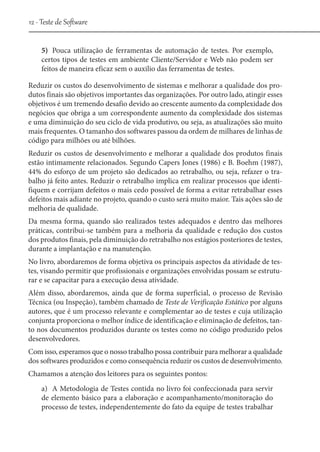 12 - Teste de Software
5)	 Pouca utilização de ferramentas de automação de testes. Por exemplo,
certos tipos de testes em ambiente Cliente/Servidor e Web não podem ser
feitos de maneira eficaz sem o auxilio das ferramentas de testes.
Reduzir os custos do desenvolvimento de sistemas e melhorar a qualidade dos produtos finais são objetivos importantes das organizações. Por outro lado, atingir esses
objetivos é um tremendo desafio devido ao crescente aumento da complexidade dos
negócios que obriga a um correspondente aumento da complexidade dos sistemas
e uma diminuição do seu ciclo de vida produtivo, ou seja, as atualizações são muito
mais frequentes. O tamanho dos softwares passou da ordem de milhares de linhas de
código para milhões ou até bilhões.
Reduzir os custos de desenvolvimento e melhorar a qualidade dos produtos finais
estão intimamente relacionados. Segundo Capers Jones (1986) e B. Boehm (1987),
44% do esforço de um projeto são dedicados ao retrabalho, ou seja, refazer o trabalho já feito antes. Reduzir o retrabalho implica em realizar processos que identifiquem e corrijam defeitos o mais cedo possível de forma a evitar retrabalhar esses
defeitos mais adiante no projeto, quando o custo será muito maior. Tais ações são de
melhoria de qualidade.
Da mesma forma, quando são realizados testes adequados e dentro das melhores
práticas, contribui-se também para a melhoria da qualidade e redução dos custos
dos produtos finais, pela diminuição do retrabalho nos estágios posteriores de testes,
durante a implantação e na manutenção.
No livro, abordaremos de forma objetiva os principais aspectos da atividade de testes, visando permitir que profissionais e organizações envolvidas possam se estruturar e se capacitar para a execução dessa atividade.
Além disso, abordaremos, ainda que de forma superficial, o processo de Revisão
Técnica (ou Inspeção), também chamado de Teste de Verificação Estático por alguns
autores, que é um processo relevante e complementar ao de testes e cuja utilização
conjunta proporciona o melhor índice de identificação e eliminação de defeitos, tanto nos documentos produzidos durante os testes como no código produzido pelos
desenvolvedores.
Com isso, esperamos que o nosso trabalho possa contribuir para melhorar a qualidade
dos softwares produzidos e como consequência reduzir os custos de desenvolvimento.
Chamamos a atenção dos leitores para os seguintes pontos:
a)	 A Metodologia de Testes contida no livro foi confeccionada para servir
de elemento básico para a elaboração e acompanhamento/monitoração do
processo de testes, independentemente do fato da equipe de testes trabalhar

 