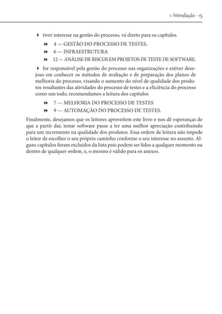 1: Introdução - 15
tiver interesse na gestão do processo, vá direto para os capítulos
 4 — GESTÃO DO PROCESSO DE TESTES,
 6 — INFRAESTRUTURA
 12 — ANÁLISE DE RISCOS EM PROJETOS DE TESTE DE SOFTWARE.
for responsável pela gestão do processo nas organizações e estiver desejoso em conhecer os métodos de avaliação e de preparação dos planos de
melhoria do processo, visando o aumento do nível de qualidade dos produtos resultantes das atividades do processo de testes e a eficiência do processo
como um todo, recomendamos a leitura dos capítulos
 7 — MELHORIA DO PROCESSO DE TESTES
 9 — AUTOMAÇÃO DO PROCESSO DE TESTES.
Finalmente, desejamos que os leitores aproveitem este livro e nos dê esperanças de
que a partir daí, testar software passe a ter uma melhor apreciação contribuindo
para um incremento na qualidade dos produtos. Essa ordem de leitura não impede
o leitor de escolher o seu próprio caminho conforme o seu interesse no assunto. Alguns capítulos foram excluídos da lista pois podem ser lidos a qualquer momento ou
dentro de qualquer ordem, e, o mesmo é válido para os anexos.

 
