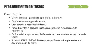 Procedimento de testes
Plano de teste:
 Define objetivos para cada tipo (ou fase) de teste;
 Estabelece estratégias de testes;
 Cronograma e responsabilidades;
 Procedimentos e padrões (usados na execução e elaboração de
relatórios);
 Define critérios para a conclusão do teste, bem como o sucesso de cada
teste;
 A norma IEEE 829-2008 descrever o que é necessário para uma boa
documentação de teste.
 