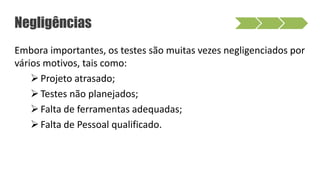 Negligências
Embora importantes, os testes são muitas vezes negligenciados por
vários motivos, tais como:
Projeto atrasado;
Testes não planejados;
Falta de ferramentas adequadas;
Falta de Pessoal qualificado.
 