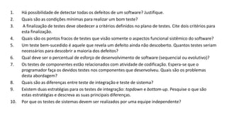 1. Há possibilidade de detectar todas os defeitos de um software? Justifique.
2. Quais são as condições mínimas para realizar um bom teste?
3. A finalização de testes deve obedecer a critérios definidos no plano de testes. Cite dois critérios para
esta finalização.
4. Quais são os pontos fracos de testes que visão somente o aspectos funcional sistêmico do software?
5. Um teste bem-sucedido é aquele que revela um defeito ainda não descoberto. Quantos testes seriam
necessários para descobrir a maioria dos defeitos?
6. Qual deve ser o percentual de esforço de desenvolvimento de software (sequencial ou evolutivo)?
7. Os testes de componentes estão relacionados com atividade de codificação. Espera-se que o
programador faça os devidos testes nos componentes que desenvolveu. Quais são os problemas
desta abordagem?
8. Quais são as diferenças entre teste de integração e teste de sistema?
9. Existem duas estratégias para os testes de integração: topdown e bottom-up. Pesquise o que são
estas estratégias e descreva as suas principais diferenças.
10. Por que os testes de sistemas devem ser realizados por uma equipe independente?
 