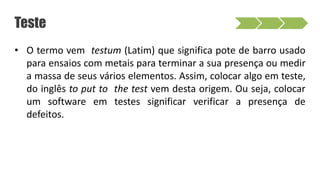 Teste
• O termo vem testum (Latim) que significa pote de barro usado
para ensaios com metais para terminar a sua presença ou medir
a massa de seus vários elementos. Assim, colocar algo em teste,
do inglês to put to the test vem desta origem. Ou seja, colocar
um software em testes significar verificar a presença de
defeitos.
 