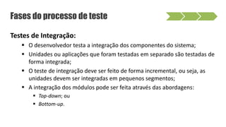 Fases do processo de teste
Testes de Integração:
 O desenvolvedor testa a integração dos componentes do sistema;
 Unidades ou aplicações que foram testadas em separado são testadas de
forma integrada;
 O teste de integração deve ser feito de forma incremental, ou seja, as
unidades devem ser integradas em pequenos segmentos;
 A integração dos módulos pode ser feita através das abordagens:
 Top-down; ou
 Bottom-up.
 