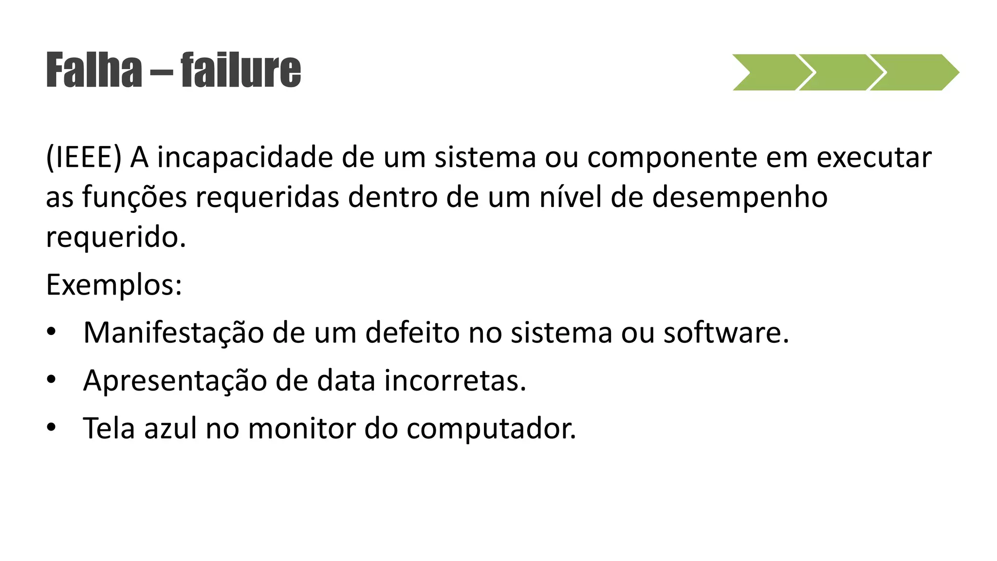 (IEEE) A incapacidade de um sistema ou componente em executar
as funções requeridas dentro de um nível de desempenho
requerido.
Exemplos:
• Manifestação de um defeito no sistema ou software.
• Apresentação de data incorretas.
• Tela azul no monitor do computador.
Falha – failure
 