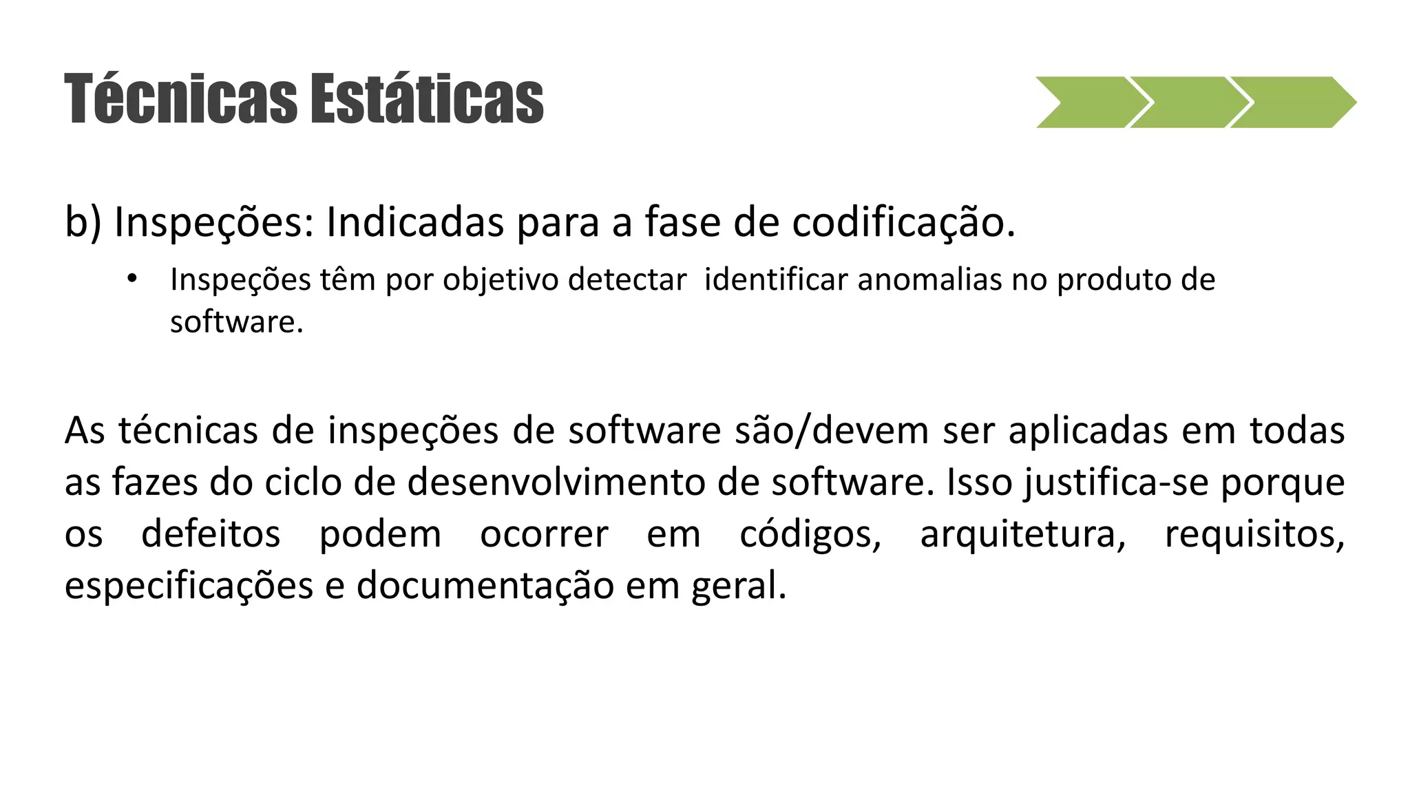 b) Inspeções: Indicadas para a fase de codificação.
• Inspeções têm por objetivo detectar identificar anomalias no produto de
software.
As técnicas de inspeções de software são/devem ser aplicadas em todas
as fazes do ciclo de desenvolvimento de software. Isso justifica-se porque
os defeitos podem ocorrer em códigos, arquitetura, requisitos,
especificações e documentação em geral.
Técnicas Estáticas
 