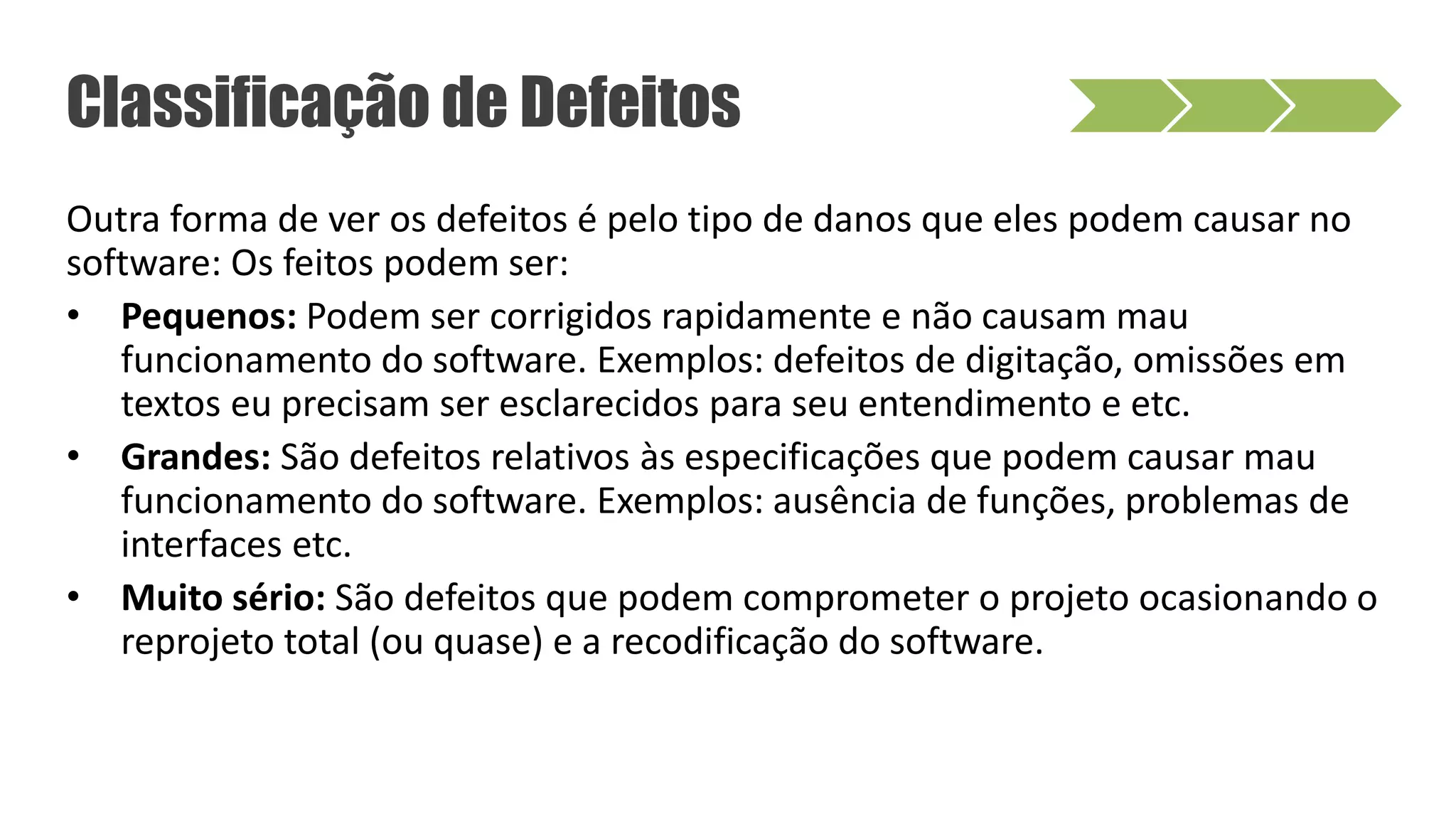 Outra forma de ver os defeitos é pelo tipo de danos que eles podem causar no
software: Os feitos podem ser:
• Pequenos: Podem ser corrigidos rapidamente e não causam mau
funcionamento do software. Exemplos: defeitos de digitação, omissões em
textos eu precisam ser esclarecidos para seu entendimento e etc.
• Grandes: São defeitos relativos às especificações que podem causar mau
funcionamento do software. Exemplos: ausência de funções, problemas de
interfaces etc.
• Muito sério: São defeitos que podem comprometer o projeto ocasionando o
reprojeto total (ou quase) e a recodificação do software.
Classificação de Defeitos
 