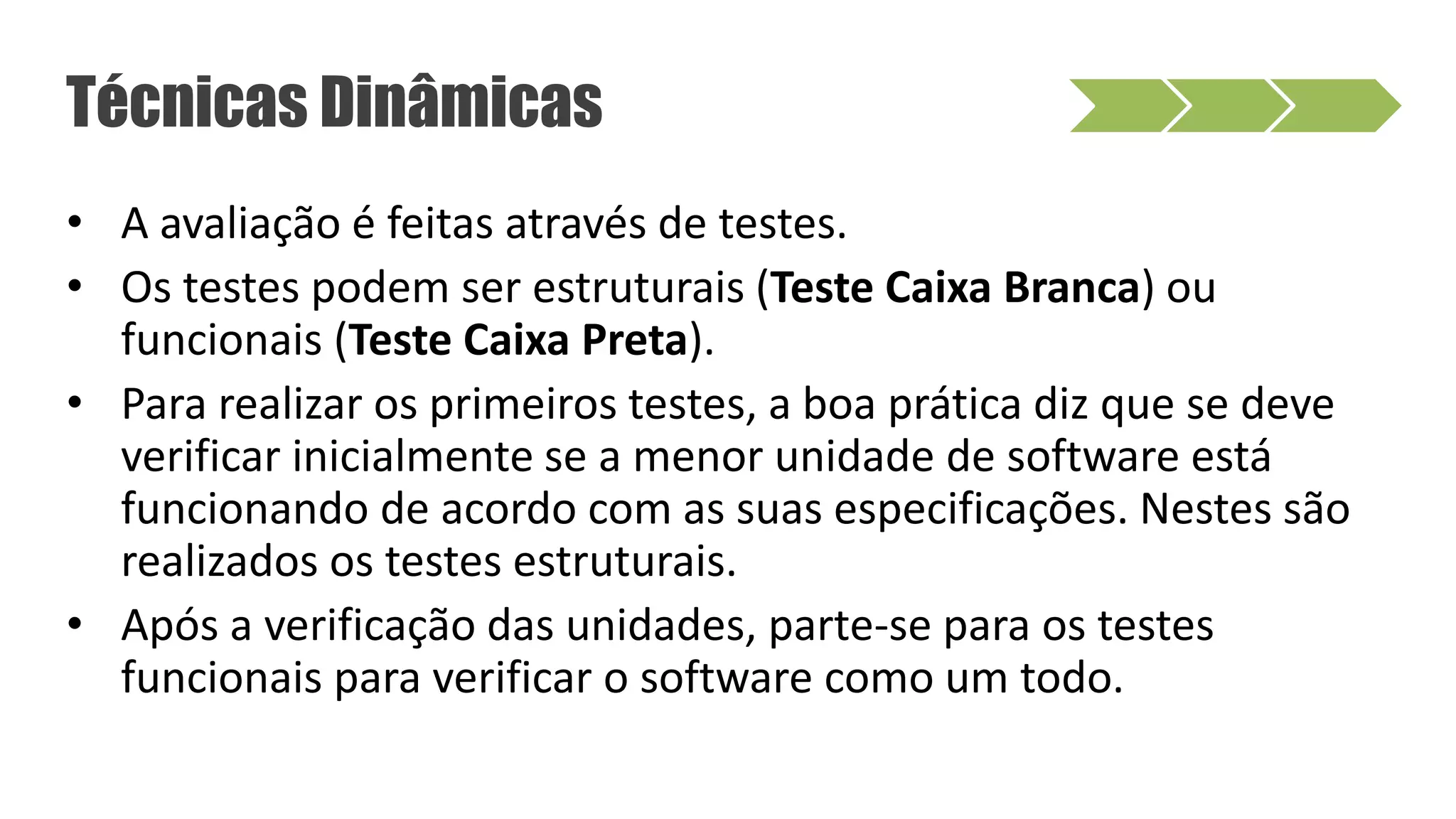 • A avaliação é feitas através de testes.
• Os testes podem ser estruturais (Teste Caixa Branca) ou
funcionais (Teste Caixa Preta).
• Para realizar os primeiros testes, a boa prática diz que se deve
verificar inicialmente se a menor unidade de software está
funcionando de acordo com as suas especificações. Nestes são
realizados os testes estruturais.
• Após a verificação das unidades, parte-se para os testes
funcionais para verificar o software como um todo.
Técnicas Dinâmicas
 