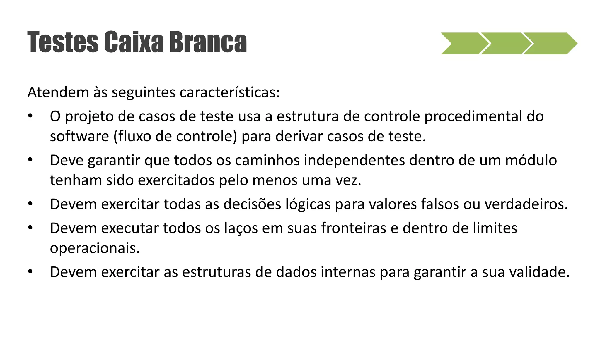 Atendem às seguintes características:
• O projeto de casos de teste usa a estrutura de controle procedimental do
software (fluxo de controle) para derivar casos de teste.
• Deve garantir que todos os caminhos independentes dentro de um módulo
tenham sido exercitados pelo menos uma vez.
• Devem exercitar todas as decisões lógicas para valores falsos ou verdadeiros.
• Devem executar todos os laços em suas fronteiras e dentro de limites
operacionais.
• Devem exercitar as estruturas de dados internas para garantir a sua validade.
Testes Caixa Branca
 