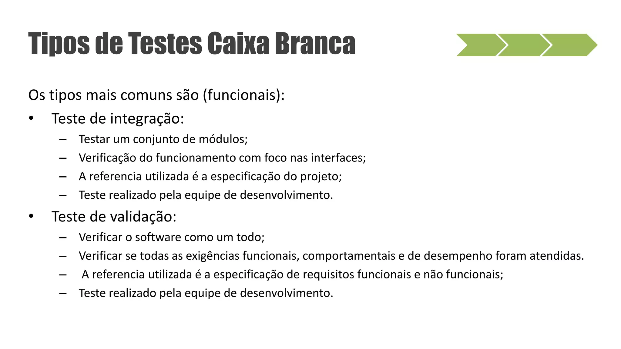 Os tipos mais comuns são (funcionais):
• Teste de integração:
– Testar um conjunto de módulos;
– Verificação do funcionamento com foco nas interfaces;
– A referencia utilizada é a especificação do projeto;
– Teste realizado pela equipe de desenvolvimento.
• Teste de validação:
– Verificar o software como um todo;
– Verificar se todas as exigências funcionais, comportamentais e de desempenho foram atendidas.
– A referencia utilizada é a especificação de requisitos funcionais e não funcionais;
– Teste realizado pela equipe de desenvolvimento.
Tipos de Testes Caixa Branca
 