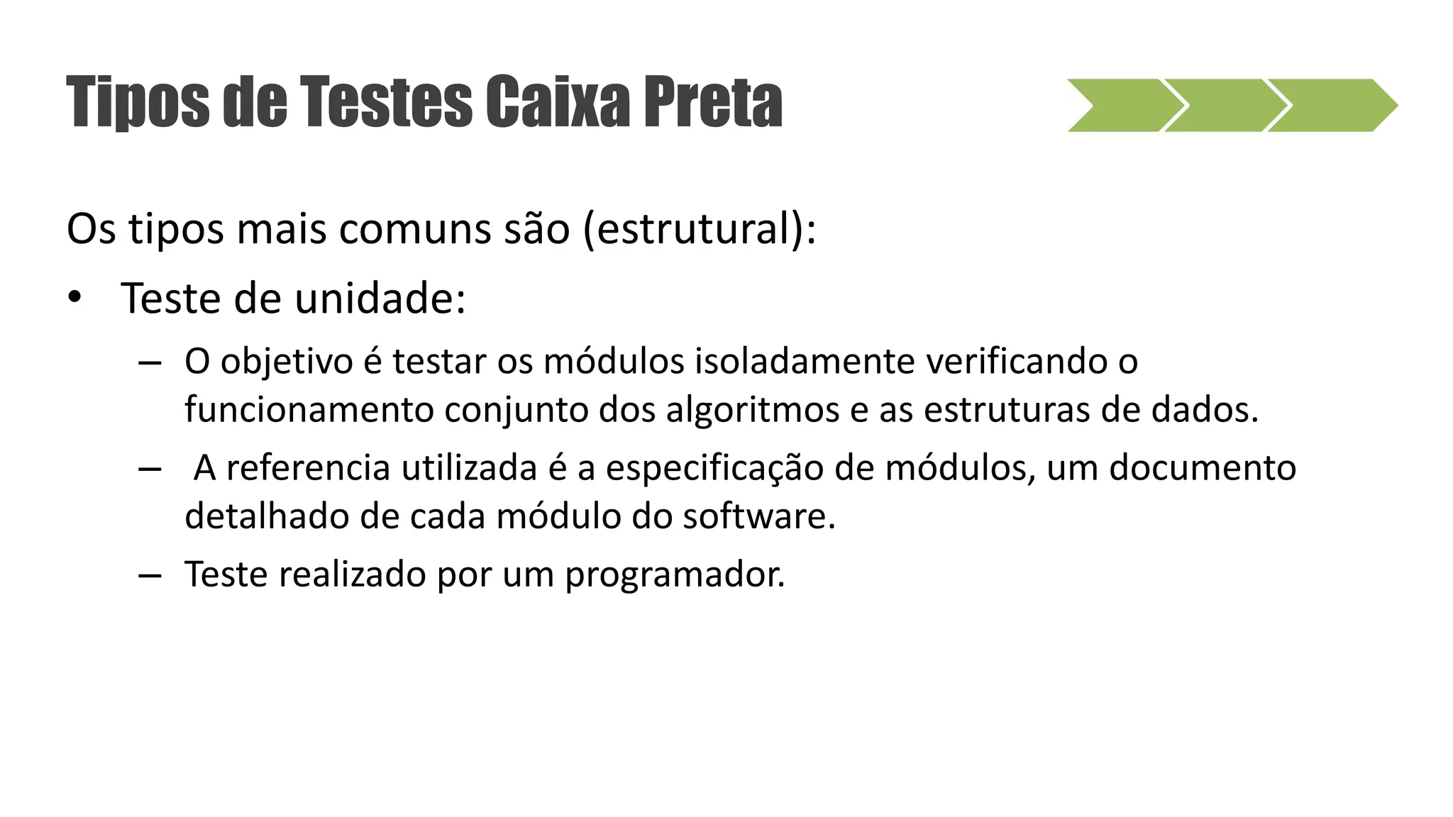 Os tipos mais comuns são (estrutural):
• Teste de unidade:
– O objetivo é testar os módulos isoladamente verificando o
funcionamento conjunto dos algoritmos e as estruturas de dados.
– A referencia utilizada é a especificação de módulos, um documento
detalhado de cada módulo do software.
– Teste realizado por um programador.
Tipos de Testes Caixa Preta
 