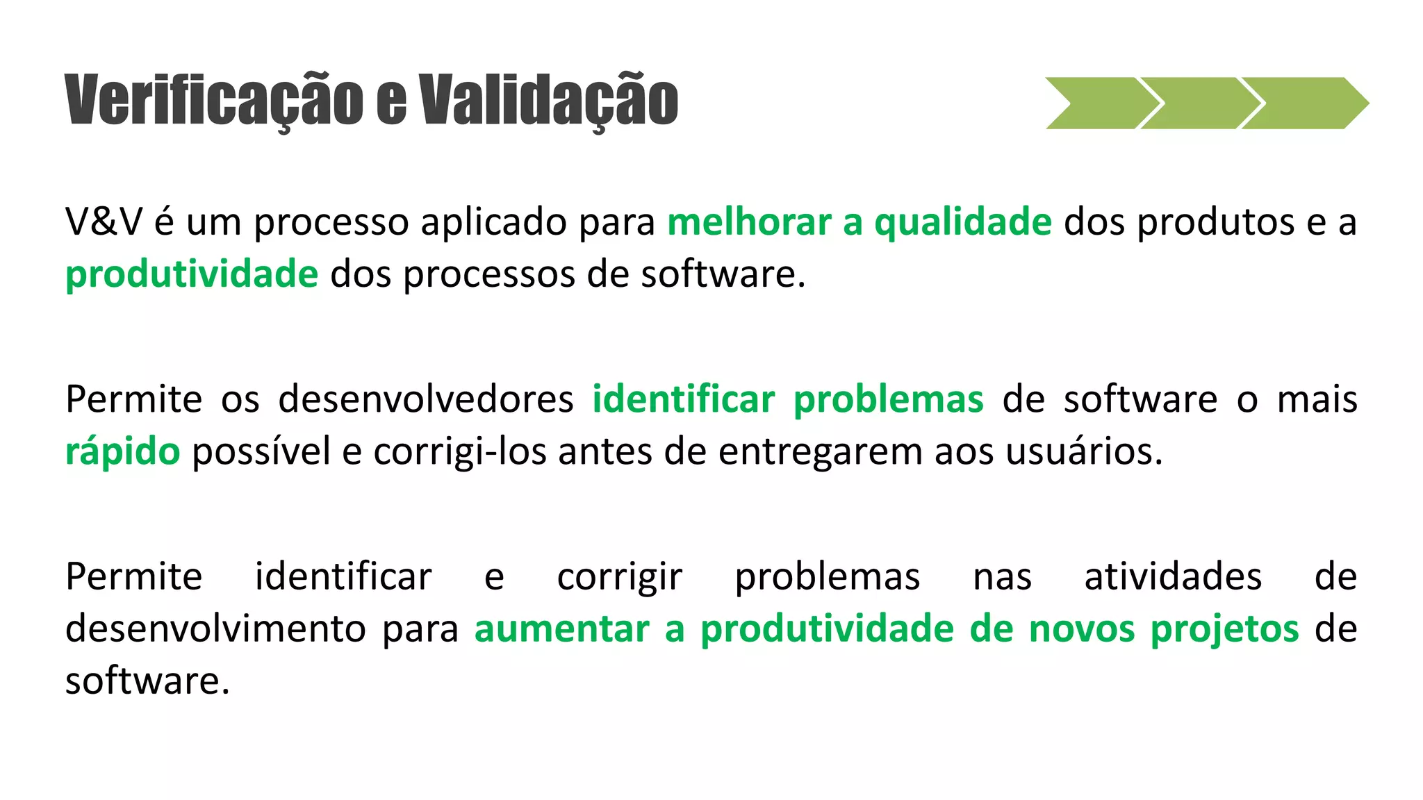 Verificação e Validação
V&V é um processo aplicado para melhorar a qualidade dos produtos e a
produtividade dos processos de software.
Permite os desenvolvedores identificar problemas de software o mais
rápido possível e corrigi-los antes de entregarem aos usuários.
Permite identificar e corrigir problemas nas atividades de
desenvolvimento para aumentar a produtividade de novos projetos de
software.
 