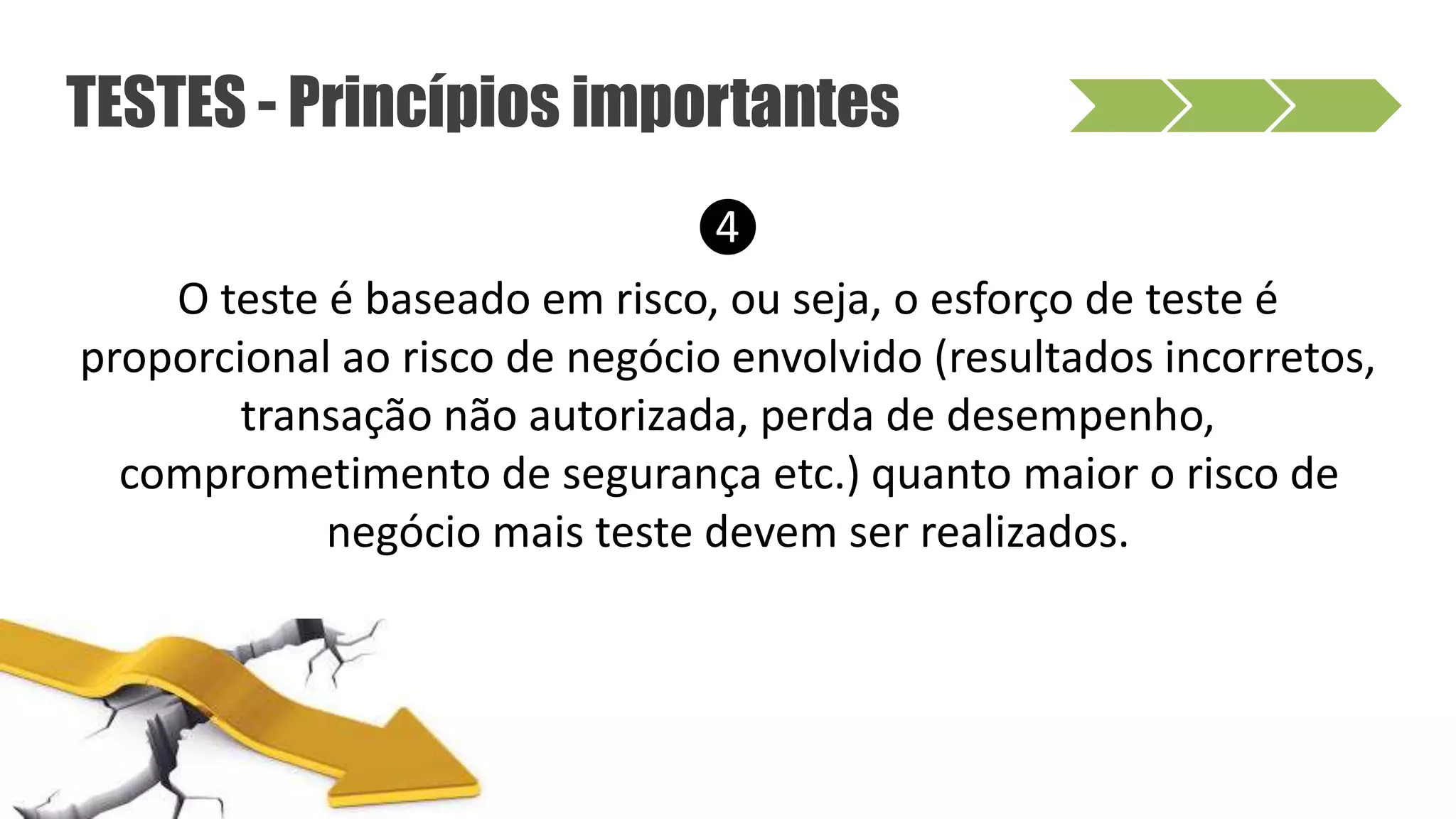 ❹
O teste é baseado em risco, ou seja, o esforço de teste é
proporcional ao risco de negócio envolvido (resultados incorretos,
transação não autorizada, perda de desempenho,
comprometimento de segurança etc.) quanto maior o risco de
negócio mais teste devem ser realizados.
TESTES - Princípios importantes
 